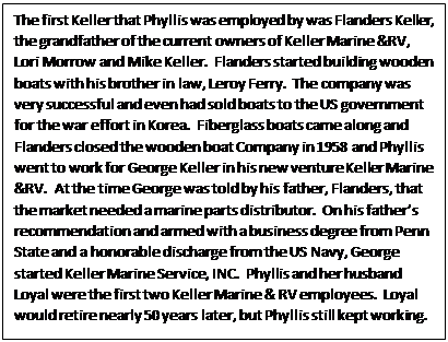 Text Box: The first Keller that Phyllis was employed by was Flanders Keller, the grandfather of the current owners of Keller Marine &RV, Lori Morrow and Mike Keller.  Flanders started building wooden boats with his brother in law, Leroy Ferry.  The company was very successful and even had sold boats to the US government for the war effort in Korea.  Fiberglass boats came along and Flanders closed the wooden boat Company in 1958 and Phyllis went to work for George Keller in his new venture Keller Marine &RV.  At the time George was told by his father, Flanders, that the market needed a marine parts distributor.  On his father’s recommendation and armed with a business degree from Penn State and a honorable discharge from the US Navy, George started Keller Marine Service, INC.  Phyllis and her husband Loyal were the first two Keller Marine & RV employees.  Loyal would retire nearly 50 years later, but Phyllis still kept working.

