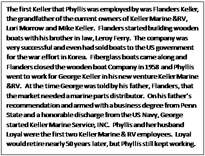 Text Box: The first Keller that Phyllis was employed by was Flanders Keller, the grandfather of the current owners of Keller Marine &RV, Lori Morrow and Mike Keller.  Flanders started building wooden boats with his brother in law, Leroy Ferry.  The company was very successful and even had sold boats to the US government for the war effort in Korea.  Fiberglass boats came along and Flanders closed the wooden boat Company in 1958 and Phyllis went to work for George Keller in his new venture Keller Marine &RV.  At the time George was told by his father, Flanders, that the market needed a marine parts distributor.  On his fathers recommendation and armed with a business degree from Penn State and a honorable discharge from the US Navy, George started Keller Marine Service, INC.  Phyllis and her husband Loyal were the first two Keller Marine & RV employees.  Loyal would retire nearly 50 years later, but Phyllis still kept working.

