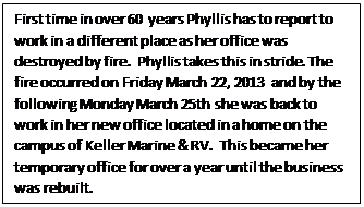 Text Box: First time in over 60 years Phyllis has to report to work in a different place as her office was destroyed by fire.  Phyllis takes this in stride. The fire occurred on Friday March 22, 2013 and by the following Monday March 25th she was back to work in her new office located in a home on the campus of Keller Marine & RV.  This became her temporary office for over a year until the business was rebuilt.   